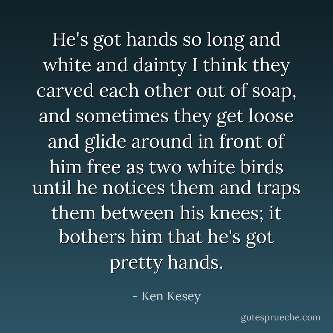 He's got hands so long and white and dainty I think they carved each other out of soap, and sometimes they get loose and glide around in front of him free as two white birds until he notices them and traps them between his knees; it bothers him that he's got pretty hands. - Ken Kesey