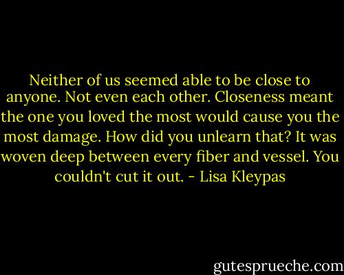 Neither of us seemed able to be close to<br />anyone. Not even each other. Closeness<br />meant the one you loved the most would<br />cause you the most damage. How did you<br />unlearn that? It was woven deep between<br />every fiber and vessel. You couldn't cut it<br />out. - Lisa Kleypas