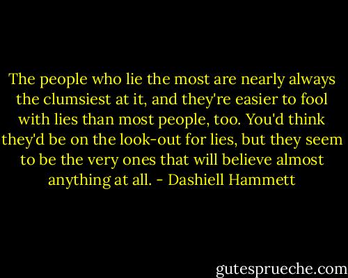 The people who lie the most are nearly always the clumsiest at it, and they're easier to fool with lies than most people, too. You'd think they'd be on the look-out for lies, but they seem to be the very ones that will believe almost anything at all. - Dashiell Hammett