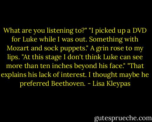 What are you<br />listening to?"<br />"I picked up a DVD for Luke while I was<br />out. Something with Mozart and sock<br />puppets."<br />A grin rose to my lips. "At this stage I<br />don't think Luke can see more than ten<br />inches beyond his face."<br />"That explains his lack of interest. I<br />thought maybe he preferred Beethoven. - Lisa Kleypas