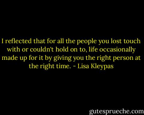 I reflected that for all the people you lost touch with or couldn't hold on to, life occasionally made up for it by giving you the right person at the right time. - Lisa Kleypas