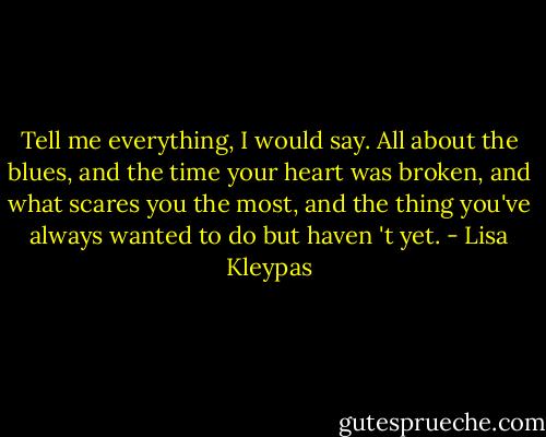 Tell me<br />everything, I would say. All about the blues,<br />and the time your heart was broken, and<br />what scares you the most, and the thing<br />you've always wanted to do but haven 't<br />yet. - Lisa Kleypas