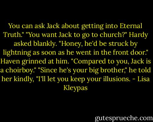 You can ask Jack about<br />getting into Eternal Truth."<br />"You want Jack to go to church?" Hardy<br />asked blankly. "Honey, he'd be struck by<br />lightning as soon as he went in the front<br />door."<br />Haven grinned at him. "Compared to you,<br />Jack is a choirboy."<br />"Since he's your big brother," he told her<br />kindly, "I'll let you keep your illusions. - Lisa Kleypas
