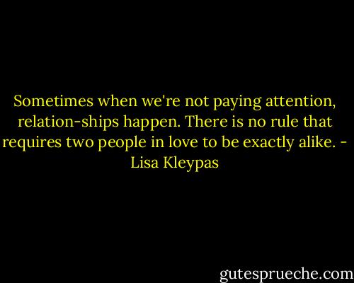 Sometimes when we're not paying attention,<br />relation-ships happen. There is no rule that<br />requires two people in love to be exactly<br />alike. - Lisa Kleypas