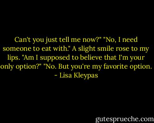 Can't you just tell me now?"<br />"No, I need someone to eat with."<br />A slight smile rose to my lips. "Am I supposed<br />to believe that I'm your only option?"<br />"No. But you're my favorite option. - Lisa Kleypas
