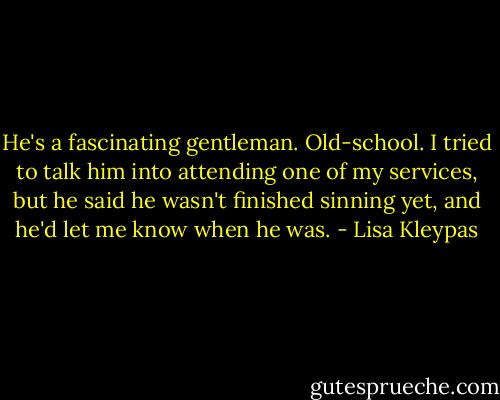 He's a fascinating gentleman.<br />Old-school. I tried to talk him into attending<br />one of my services, but he said he wasn't finished<br />sinning yet, and he'd let me know<br />when he was. - Lisa Kleypas