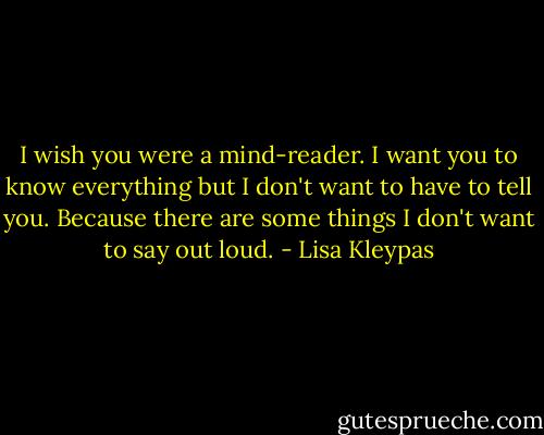 I wish you were a mind-reader. I want you<br />to know everything but I don't want to have<br />to tell you. Because there are some things I<br />don't want to say out loud. - Lisa Kleypas