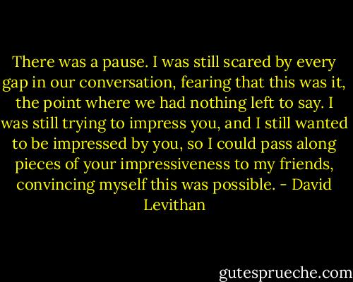 There was a pause. I was still scared by every gap in our conversation, fearing that this was it, the point where we had nothing left to say. I was still trying to impress you, and I still wanted to be impressed by you, so I could pass along pieces of your impressiveness to my friends, convincing myself this was possible. - David Levithan