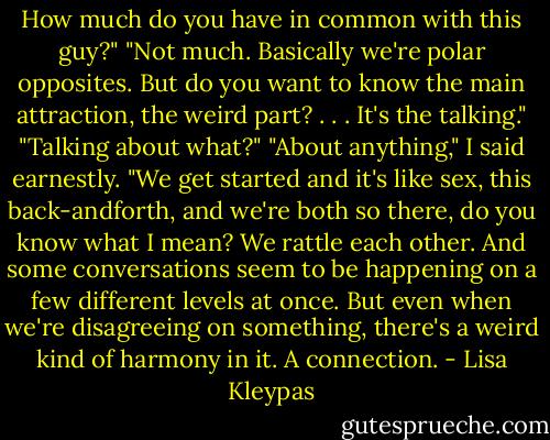 How much do you have in common with<br />this guy?"<br />"Not much. Basically we're polar opposites.<br />But do you want to know the main attraction,<br />the weird part? . . . It's the talking."<br />"Talking about what?"<br />"About anything," I said earnestly. "We<br />get started and it's like sex, this back-andforth,<br />and we're both so there, do you know<br />what I mean? We rattle each other. And<br />some conversations seem to be happening on<br />a few different levels at once. But even when<br />we're disagreeing on something, there's a<br />weird kind of harmony in it. A connection. - Lisa Kleypas