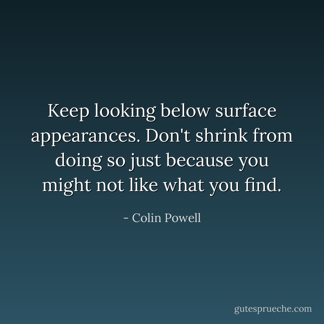 Keep looking below surface appearances. Don't shrink from doing so just because you might not like what you find. - Colin Powell