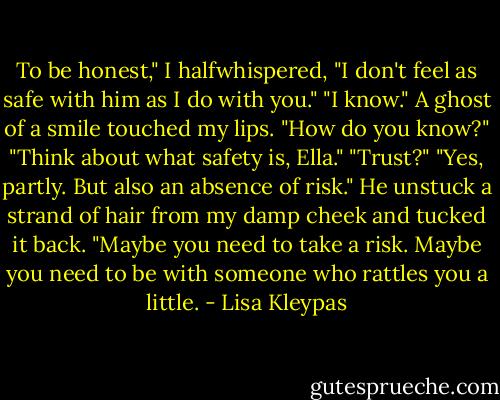 To be honest," I halfwhispered,<br />"I don't feel as safe with him as I<br />do with you."<br />"I know."<br />A ghost of a smile touched my lips. "How<br />do you know?"<br />"Think about what safety is, Ella."<br />"Trust?"<br />"Yes, partly. But also an absence of risk."<br />He unstuck a strand of hair from my damp<br />cheek and tucked it back. "Maybe you need<br />to take a risk. Maybe you need to be with<br />someone who rattles you a little. - Lisa Kleypas