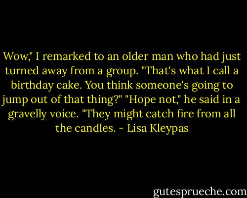 Wow," I remarked to an older man who<br />had just turned away from a group. "That's<br />what I call a birthday cake. You think<br />someone's going to jump out of that thing?"<br />"Hope not," he said in a gravelly voice.<br />"They might catch fire from all the candles. - Lisa Kleypas