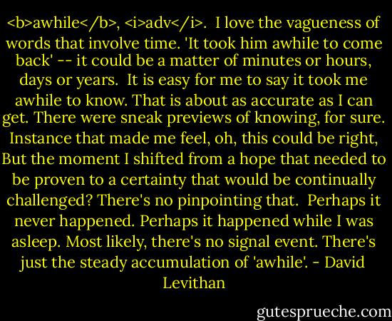 <b>awhile</b>, <i>adv</i>.<br /><br />I love the vagueness of words that involve time. 'It took him awhile to come back' -- it could be a matter of minutes or hours, days or years. <br />It is easy for me to say it took me awhile to know. That is about as accurate as I can get. There were sneak previews of knowing, for sure. Instance that made me feel, oh, this could be right, But the moment I shifted from a hope that needed to be proven to a certainty that would be continually challenged? There's no pinpointing that. <br />Perhaps it never happened. Perhaps it happened while I was asleep. Most likely, there's no signal event. There's just the steady accumulation of 'awhile'. - David Levithan