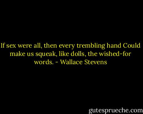 If sex were all, then every trembling hand<br />Could make us squeak, like dolls, the wished-for words. - Wallace Stevens