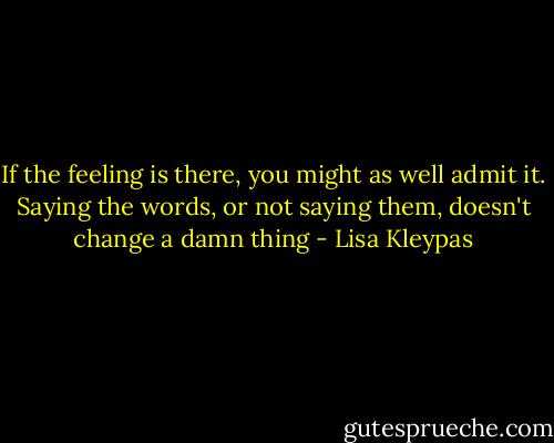 If the feeling is there, you might as<br />well admit it. Saying the words, or not saying<br />them, doesn't change a damn thing - Lisa Kleypas