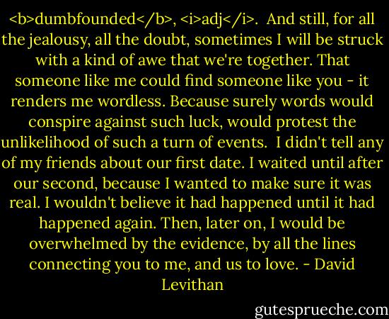 <b>dumbfounded</b>, <i>adj</i>.<br /><br />And still, for all the jealousy, all the doubt, sometimes I will be struck with a kind of awe that we're together. That someone like me could find someone like you - it renders me wordless. Because surely words would conspire against such luck, would protest the unlikelihood of such a turn of events. <br />I didn't tell any of my friends about our first date. I waited until after our second, because I wanted to make sure it was real. I wouldn't believe it had happened until it had happened again. Then, later on, I would be overwhelmed by the evidence, by all the lines connecting you to me, and us to love. - David Levithan