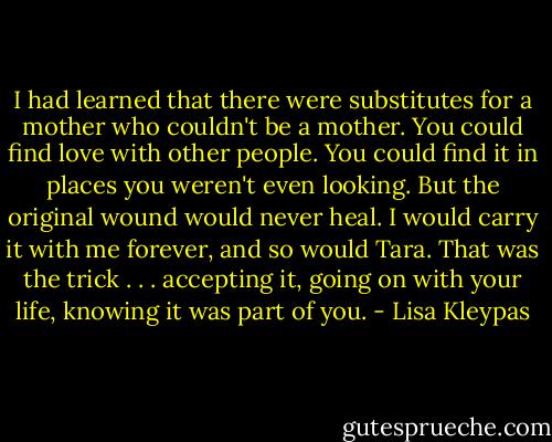I had learned that there were substitutes<br />for a mother who couldn't be a mother. You<br />could find love with other people. You could<br />find it in places you weren't even looking.<br />But the original wound would never heal. I<br />would carry it with me forever, and so would<br />Tara. That was the trick . . . accepting it, going<br />on with your life, knowing it was part of<br />you. - Lisa Kleypas