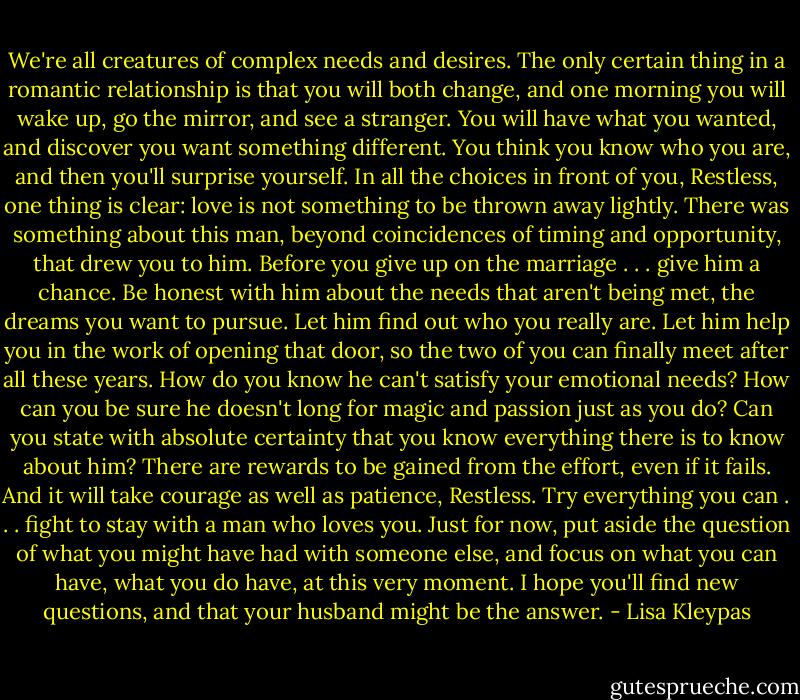 We're all creatures of complex needs<br />and desires. The only certain thing in a romantic relationship is that you will both change, and one morning you will wake up, go the mirror, and see a stranger. You<br />will have what you wanted, and discover<br />you want something different. You think<br />you know who you are, and then you'll<br />surprise yourself. In all the choices in front of you, Restless, one thing is clear: love is not<br />something to be thrown away lightly.<br />There was something about this man, beyond<br />coincidences of timing and opportunity,<br />that drew you to him. Before you give<br />up on the marriage . . . give him a chance.<br />Be honest with him about the needs that<br />aren't being met, the dreams you want to<br />pursue. Let him find out who you really<br />are. Let him help you in the work of opening<br />that door, so the two of you can finally<br />meet after all these years.<br />How do you know he can't satisfy your<br />emotional needs? How can you be sure he<br />doesn't long for magic and passion just as<br />you do? Can you state with absolute certainty<br />that you know everything there is to<br />know about him?<br />There are rewards to be gained from the<br />effort, even if it fails. And it will take courage<br />as well as patience, Restless. Try<br />everything you can . . . fight to stay with a<br />man who loves you. Just for now, put<br />aside the question of what you might have<br />had with someone else, and focus on what<br />you can have, what you do have, at this<br />very moment. I hope you'll find new questions,<br />and that your husband might be the<br />answer. - Lisa Kleypas