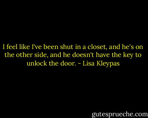 I feel like I've been<br />shut in a closet, and he's on the other side,<br />and he doesn't have the key to unlock the<br />door. - Lisa Kleypas