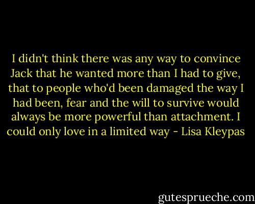 I didn't think there was any way to convince<br />Jack that he wanted more than I had to<br />give, that to people who'd been damaged the<br />way I had been, fear and the will to survive<br />would always be more powerful than attachment.<br />I could only love in a limited way - Lisa Kleypas