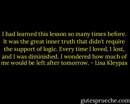 I had learned this lesson so many times<br />before. It was the great inner truth that<br />didn't require the support of logic. Every<br />time I loved, I lost, and I was diminished.<br />I wondered how much of me would be left<br />after tomorrow. - Lisa Kleypas