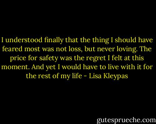 I understood finally that the thing I<br />should have feared most was not loss, but<br />never loving. The price for safety was the regret<br />I felt at this moment. And yet I would<br />have to live with it for the rest of my life - Lisa Kleypas