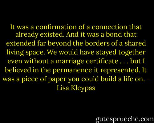 It was a confirmation of<br />a connection that already existed. And it was<br />a bond that extended far beyond the borders<br />of a shared living space. We would have<br />stayed together even without a marriage certificate<br />. . . but I believed in the permanence<br />it represented.<br />It was a piece of paper you could build a life on. - Lisa Kleypas