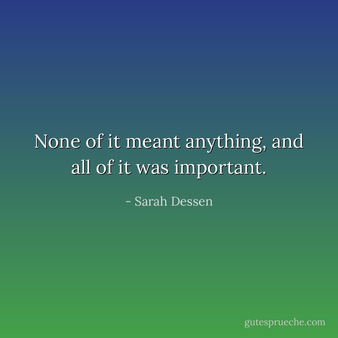 None of it meant anything, and all of it was important. - Sarah Dessen