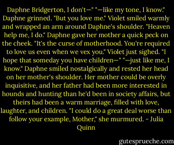 Daphne Bridgerton, I don't—"<br />"—like my tone, I know." Daphne grinned. "But you love me."<br />Violet smiled warmly and wrapped an arm around Daphne's shoulder. "Heaven help me, I do."<br />Daphne gave her mother a quick peck on the cheek. "It's the curse of motherhood. You're required to love us even when we vex you."<br />Violet just sighed. "I hope that someday you have children—"<br />"—just like me, I know." Daphne smiled nostalgically and rested her head on her mother's shoulder. Her mother could be overly inquisitive, and her father had been more interested in hounds and hunting than he'd been in society affairs, but theirs had been a warm marriage, filled with love, laughter, and children. "I could do a great deal worse than follow your example, Mother," she murmured. - Julia Quinn