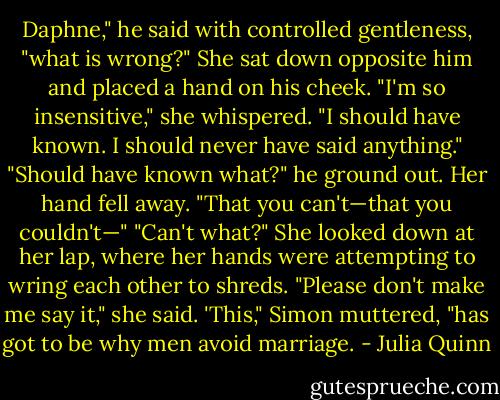 Daphne," he said with controlled gentleness, "what is wrong?"<br />She sat down opposite him and placed a hand on his cheek. "I'm so insensitive," she whispered. "I should have known. I should never have said anything."<br />"Should have known what?" he ground out.<br />Her hand fell away. "That you can't—that you couldn't—"<br />"Can't what?"<br />She looked down at her lap, where her hands were attempting to wring each other to shreds. "Please don't make me say it," she said.<br />'This," Simon muttered, "has got to be why men avoid marriage. - Julia Quinn
