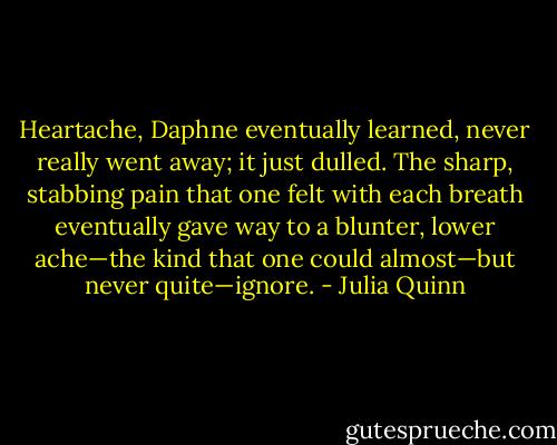 Heartache, Daphne eventually learned, never really went away; it just dulled. The sharp, stabbing pain that one felt with each breath eventually gave way to a blunter, lower ache—the kind that one could almost—but never quite—ignore. - Julia Quinn