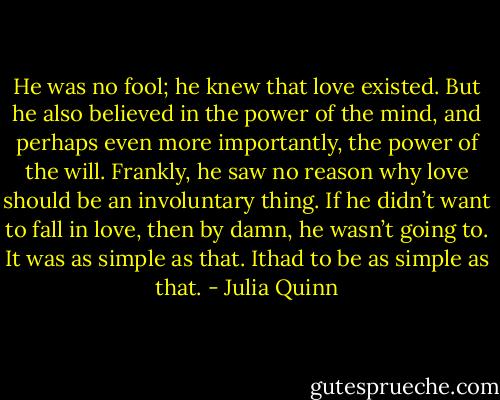 He was no fool; he knew that love existed. But he also believed in<br />the power of the mind, and perhaps even more importantly, the power of the will. Frankly, he saw no<br />reason why love should be an involuntary thing.<br />If he didn’t want to fall in love, then by damn, he wasn’t going to. It was as simple as that. Ithad to be as<br />simple as that. - Julia Quinn