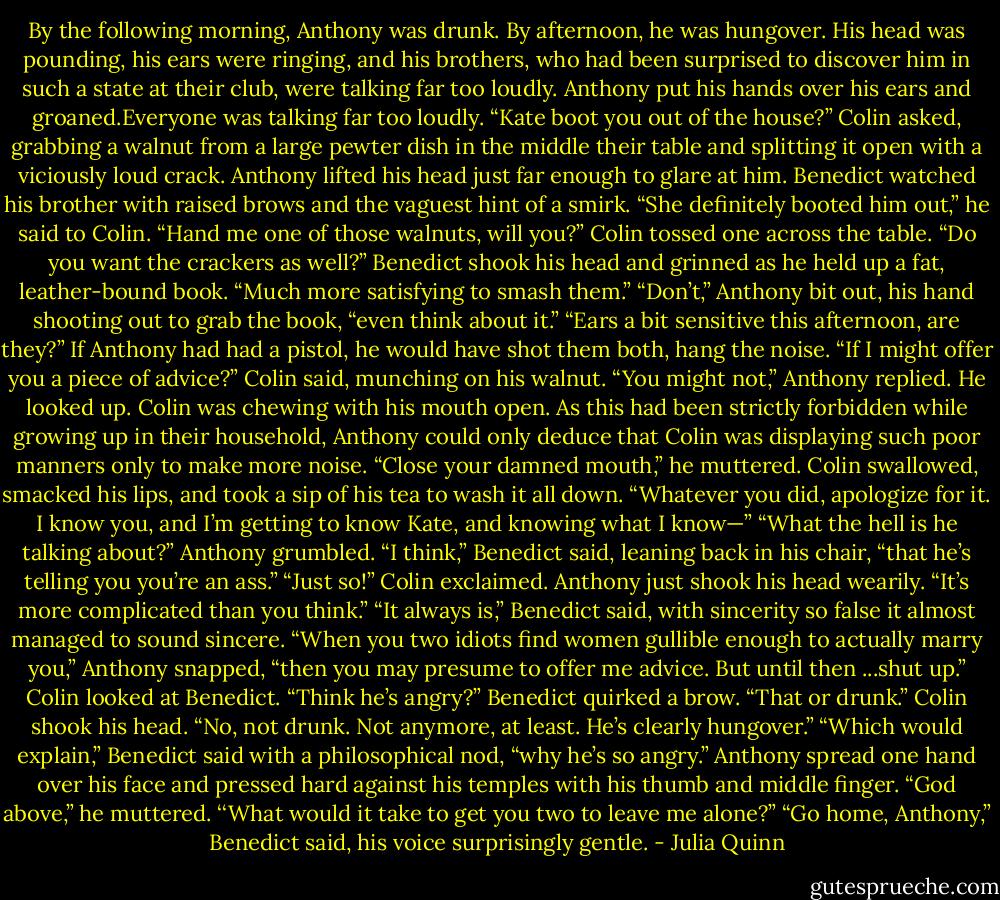 By the following morning, Anthony was drunk. By afternoon, he was hungover.<br />His head was pounding, his ears were ringing, and his brothers, who had been surprised to discover him<br />in such a state at<br />their club, were talking far too loudly.<br />Anthony put his hands over his ears and groaned.Everyone was talking far too loudly.<br />“Kate boot you out of the house?” Colin asked, grabbing a walnut from a large pewter dish in the middle<br />their table and<br />splitting it open with a viciously loud crack.<br />Anthony lifted his head just far enough to glare at him.<br />Benedict watched his brother with raised brows and the vaguest hint of a smirk. “She definitely booted<br />him out,” he said to Colin. “Hand me one of those walnuts, will you?”<br />Colin tossed one across the table. “Do you want the crackers as well?”<br />Benedict shook his head and grinned as he held up a fat, leather-bound book. “Much more satisfying to<br />smash them.”<br />“Don’t,” Anthony bit out, his hand shooting out to grab the book, “even think about it.”<br />“Ears a bit sensitive this afternoon, are they?”<br />If Anthony had had a pistol, he would have shot them both, hang the noise.<br />“If I might offer you a piece of advice?” Colin said, munching on his walnut.<br />“You might not,” Anthony replied. He looked up. Colin was chewing with his mouth open. As this had<br />been strictly forbidden while growing up in their household, Anthony could only deduce that Colin was<br />displaying such poor manners only to make more noise. “Close your damned mouth,” he muttered.<br />Colin swallowed, smacked his lips, and took a sip of his tea to wash it all down. “Whatever you did,<br />apologize for it. I know you, and I’m getting to know Kate, and knowing what I know—”<br />“What the hell is he talking about?” Anthony grumbled.<br />“I think,” Benedict said, leaning back in his chair, “that he’s telling you you’re an ass.”<br />“Just so!” Colin exclaimed.<br />Anthony just shook his head wearily. “It’s more complicated than you think.”<br />“It always is,” Benedict said, with sincerity so false it almost managed to sound sincere.<br />“When you two idiots find women gullible enough to actually marry you,” Anthony snapped, “then you<br />may presume to<br />offer me advice. But until then ...shut up.”<br />Colin looked at Benedict. “Think he’s angry?”<br />Benedict quirked a brow. “That or drunk.”<br />Colin shook his head. “No, not drunk. Not anymore, at least. He’s clearly hungover.”<br />“Which would explain,” Benedict said with a philosophical nod, “why he’s so angry.”<br />Anthony spread one hand over his face and pressed hard against his temples with his thumb and middle<br />finger. “God above,”<br />he muttered. ‘‘What would it take to get you two to leave me alone?”<br />“Go home, Anthony,” Benedict said, his voice surprisingly gentle. - Julia Quinn
