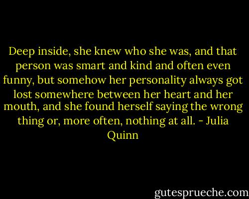 Deep inside, she knew who she was, and that person was smart and kind and often even funny, but somehow her personality always got lost somewhere between her heart and her mouth, and she found herself saying the wrong thing or, more often, nothing at all. - Julia Quinn