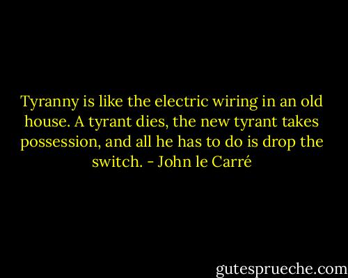 Tyranny is like the electric wiring in an old house. A tyrant dies, the new tyrant takes possession, and all he has to do is drop the switch. - John le Carré