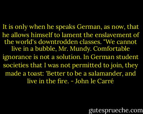 It is only when he speaks German, as now, that he allows himself to lament the enslavement of the world's downtrodden classes. "We cannot live in a bubble, Mr. Mundy. Comfortable ignorance is not a solution. In German student societies that I was not permitted to join, they made a toast: 'Better to be a salamander, and live in the fire. - John le Carré