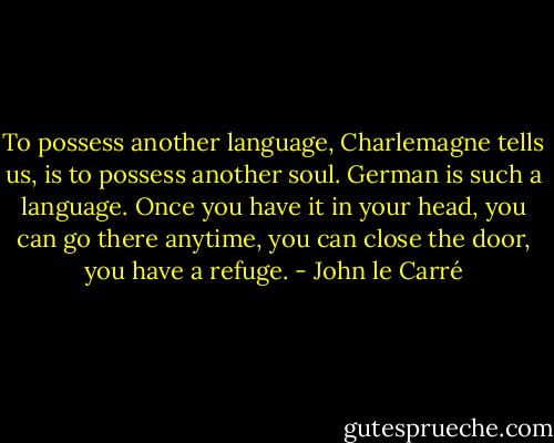 To possess another language, Charlemagne tells us, is to possess another soul. German is such a language. Once you have it in your head, you can go there anytime, you can close the door, you have a refuge. - John le Carré