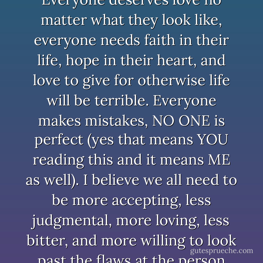 In the long run - everyone is different, but we are all human. Everyone deserves love no matter what they look like, everyone needs faith in their life, hope in their heart, and love to give for otherwise life will be terrible. Everyone makes mistakes, NO ONE is perfect (yes that means YOU reading this and it means ME as well). I believe we all need to be more accepting, less judgmental, more loving, less bitter, and more willing to look past the flaws at the person inside. - Megan Wilson