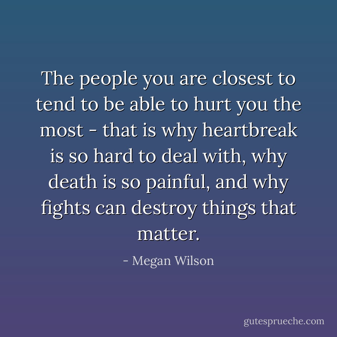 The people you are closest to tend to be able to hurt you the most - that is why heartbreak is so hard to deal with, why death is so painful, and why fights can destroy things that matter. - Megan Wilson