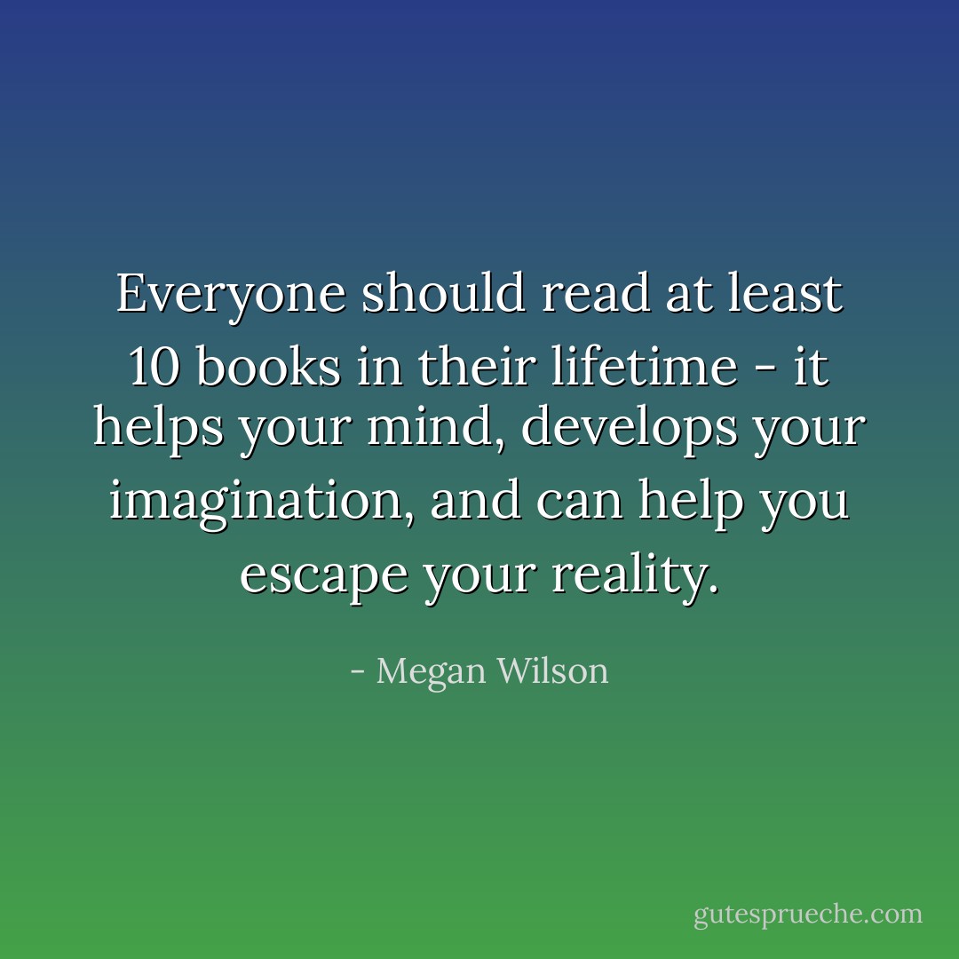 Everyone should read at least 10 books in their lifetime - it helps your mind, develops your imagination, and can help you escape your reality. - Megan Wilson