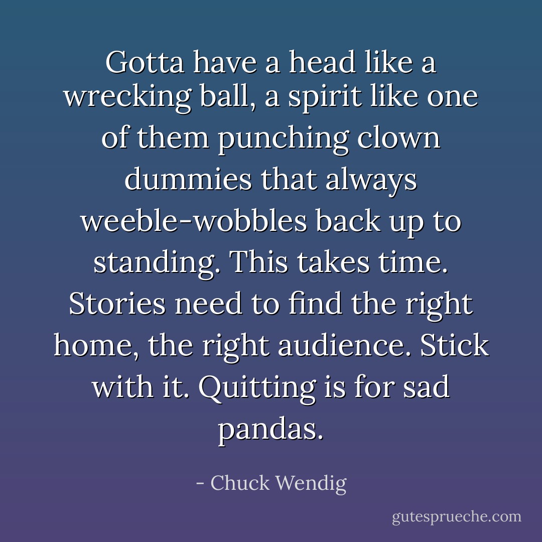 Gotta have a head like a wrecking ball, a spirit like one of them punching clown dummies that always weeble-wobbles back up to standing. This takes time. Stories need to find the right home, the right audience. Stick with it. Quitting is for sad pandas. - Chuck Wendig