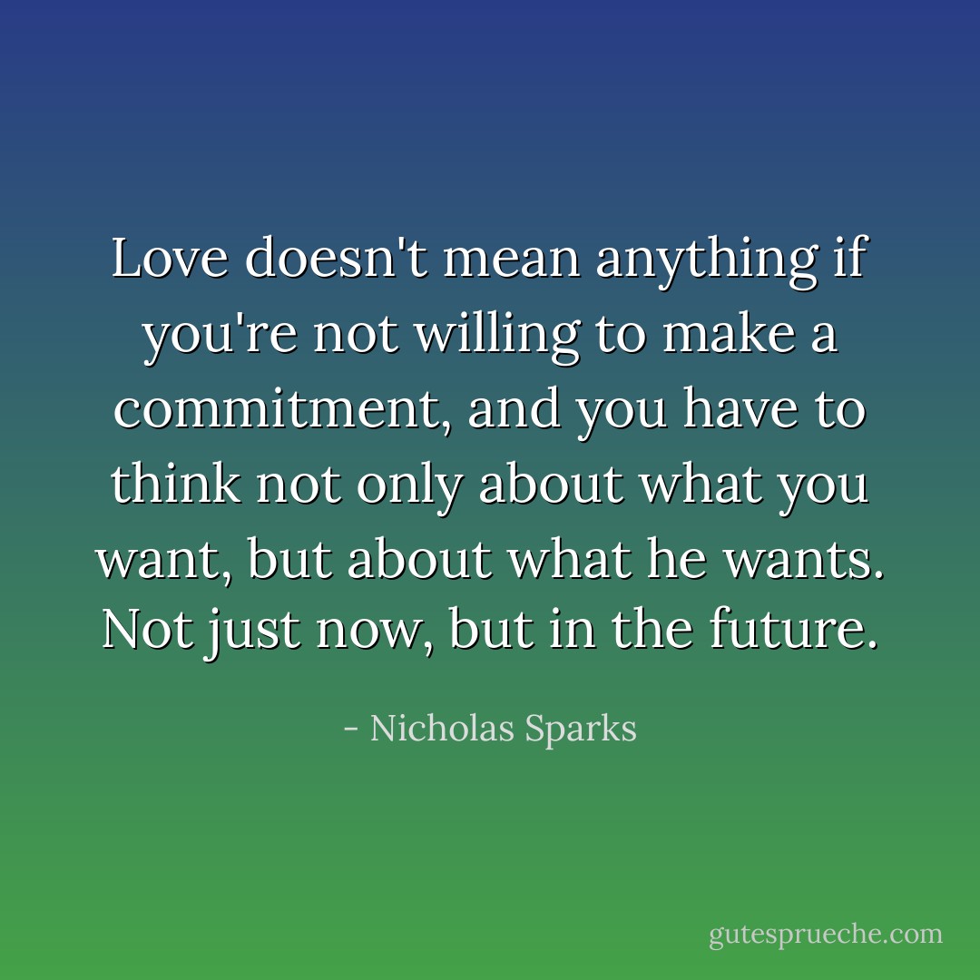 Love doesn't mean anything if you're not willing to make a commitment, and you have to think not only about what you want, but about what he wants. Not just now, but in the future. - Nicholas Sparks