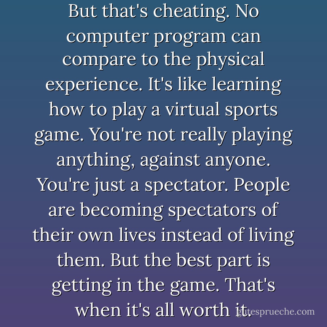 You<br />can see all of this online. But that's cheating. No computer program<br />can compare to the physical experience. It's like learning how to<br />play a virtual sports game. You're not really playing anything,<br />against anyone. You're just a spectator. People are becoming<br />spectators of their own lives instead of living them. But the best part<br />is getting in the game. That's when it's all worth it. - Katie Kacvinsky