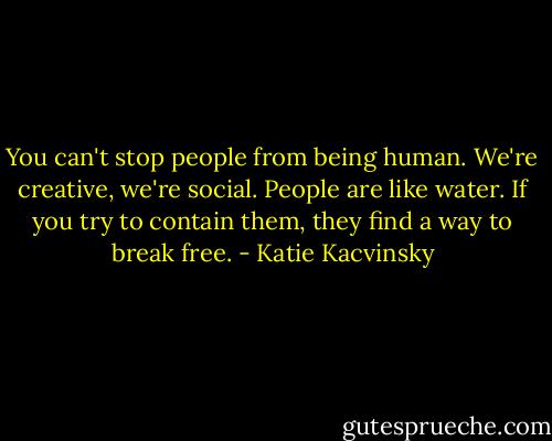 You can't stop people from being<br />human. We're creative, we're social. People are like water. If you<br />try to contain them, they find a way to break free. - Katie Kacvinsky