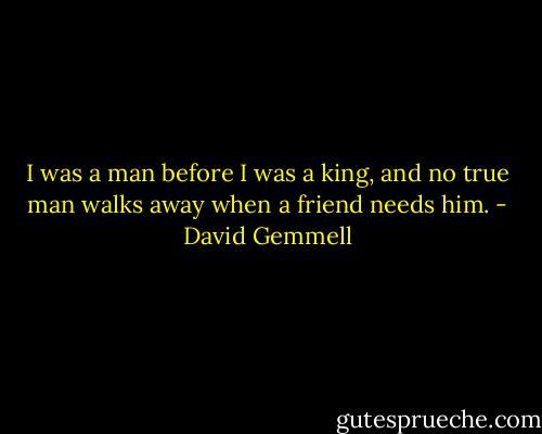 I was a man before I was a king, and no true man walks away when a friend needs him. - David Gemmell