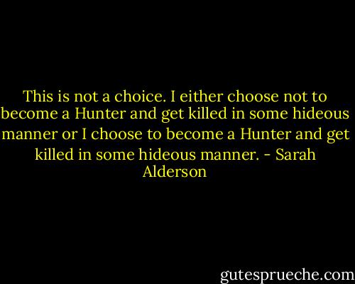 This is not a choice. I either choose not to become a Hunter and get killed in some hideous manner or I choose to become a Hunter and get killed in some hideous manner. - Sarah Alderson