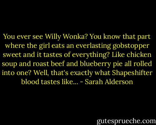You ever see Willy Wonka? You know that part where the girl eats an everlasting gobstopper sweet and it tastes of everything? Like chicken soup and roast beef and blueberry pie all rolled into one? Well, that's exactly what Shapeshifter blood tastes like... - Sarah Alderson