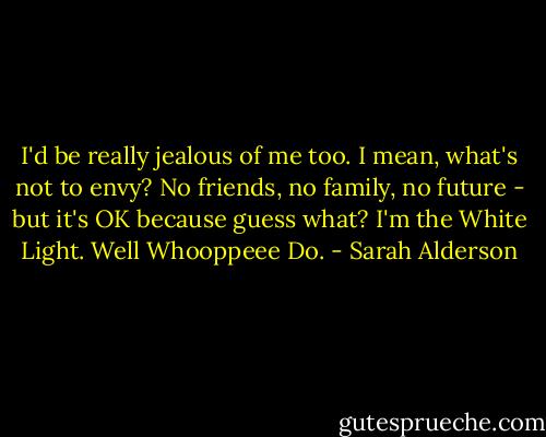 I'd be really jealous of me too. I mean, what's not to envy? No friends, no family, no future - but it's OK because guess what? I'm the White Light. Well Whooppeee Do. - Sarah Alderson