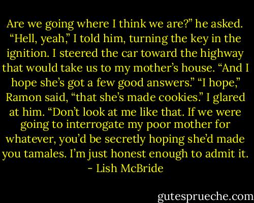 Are we going where I think we are?” he asked.<br />“Hell, yeah,” I told him, turning the key in the ignition. I steered the car toward the highway that would take us to my mother’s house. “And I hope she’s got a few good answers.”<br />“I hope,” Ramon said, “that she’s made cookies.”<br />I glared at him.<br />“Don’t look at me like that. If we were going to interrogate my poor mother for whatever, you’d be secretly hoping she’d made you tamales. I’m just honest enough to admit it. - Lish McBride
