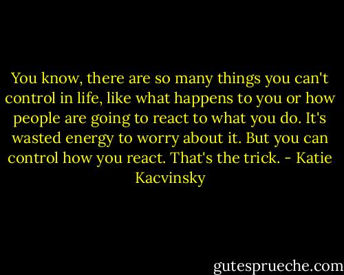 You know, there are so many things you can't control in life, like what<br />happens to you or how people are going to react to what you do.<br />It's wasted energy to worry about it. But you can control how you<br />react. That's the trick. - Katie Kacvinsky